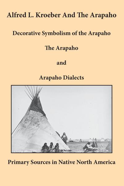 Alfred L. Kroeber and the Arapaho : Decorative Symbolism of the Arapaho, The Arapaho, and Arapaho Dialects - Alfred L. Kroeber