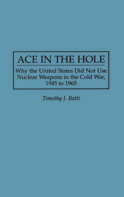 Ace in the Hole : Why the United States Did Not Use Nuclear Weapons in the Cold War, 1945 to 1965 - Timothy J. Botti