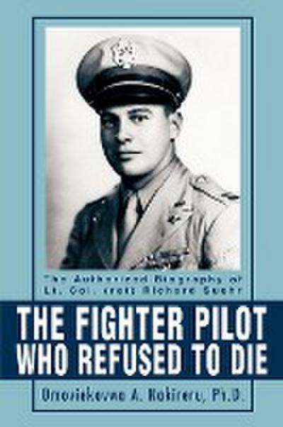 The Fighter Pilot Who Refused to Die : The Authorized Biography of Lt. Col. (Ret) Richard Suehr - Omoviekovwa A. Nakireru