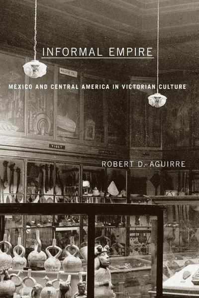 Informal Empire : Mexico And Central America In Victorian Culture - Robert D. Aguirre