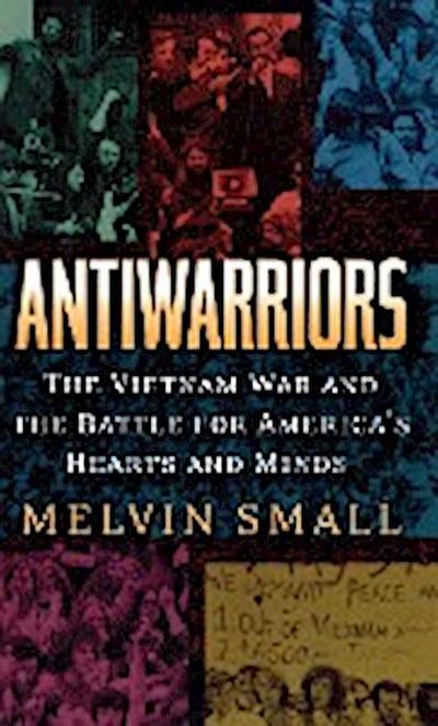 Antiwarriors : The Vietnam War and the Battle for America's Hearts and Minds - Melvin Small