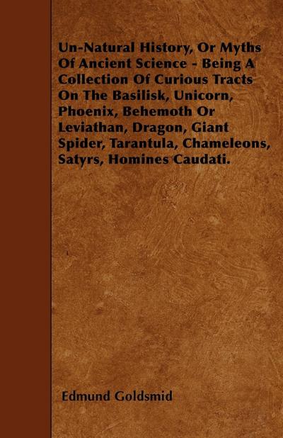 Un-Natural History; Or, Myths of Ancient Science - Being a Collection of Curious Tracts on the Basilisk, Unicorn, Phoenix, Behemoth or Leviathan, Dragon, Giant Spider, Tarantula, Chameleons, Satyrs, Homines Caudati - Vol. I. - Edmund Goldsmid