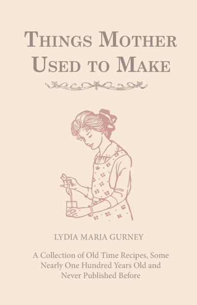 Things Mother Used to Make - A Collection of Old Time Recipes, Some Nearly One Hundred Years Old and Never Published Before - Lydia Maria Gurney