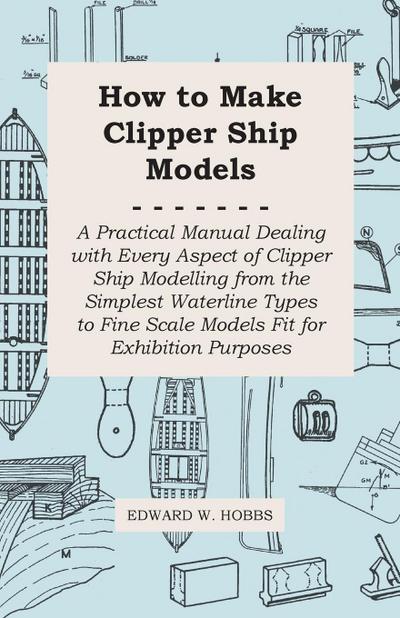 How to Make Clipper Ship Models - A Practical Manual Dealing with Every Aspect of Clipper Ship Modelling from the Simplest Waterline Types to Fine Scale Models Fit for Exhibition Purposes - Edward W. Hobbs