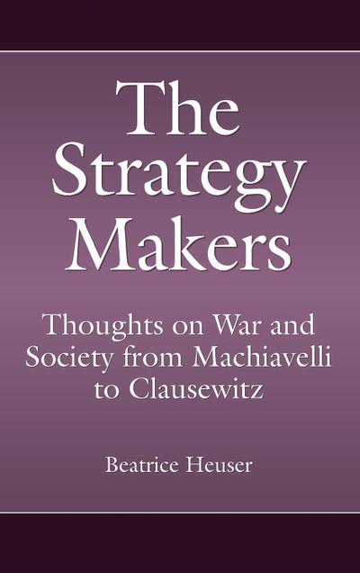The Strategy Makers : Thoughts on War and Society from Machiavelli to Clausewitz - Beatrice Heuser