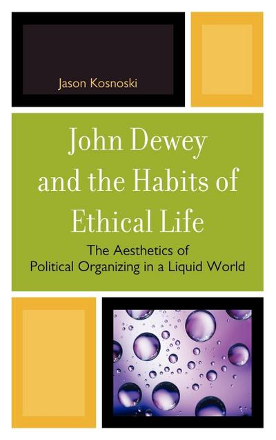 John Dewey and the Habits of Ethical Life : The Aesthetics of Political Organizing in a Liquid World - Jason Kosnoski