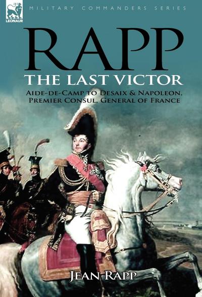 Rapp : the Last Victor-the Career of Jean Rapp, Aide-de-Camp to Desaix & Napoleon, Premier Consul, General of France - Jean Rapp