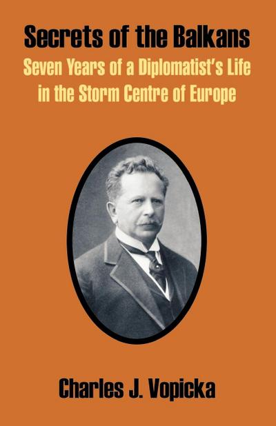 Secrets of the Balkans : Seven Years of a Diplomatist's Life in the Storm Centre of Europe - Charles J. Vopicka