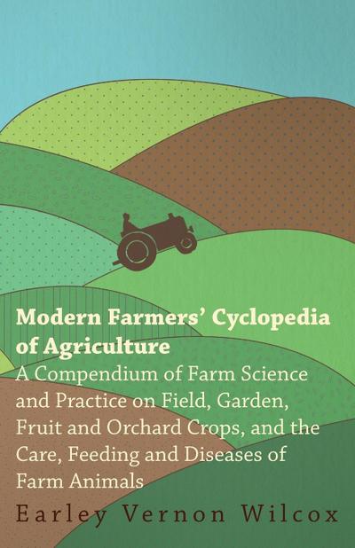 Modern Farmers' Cyclopedia of Agriculture - A Compendium of Farm Science and Practice on Field, Garden, Fruit and Orchard Crops, And the Care, Feeding and Diseases of Farm Animals - Earley Vernon Wilcox