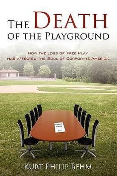 The Death of the Playground : How the loss of 'Free-Play' has affected the Soul of Corporate America - Kurt Philip Behm