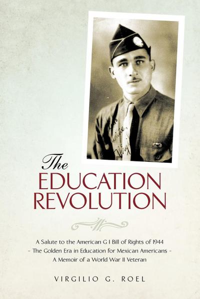 THE EDUCATION REVOLUTION : A Salute to the American G I Bill of Rights of 1944 - The Golden Era in Education for Mexican Americans - A Memoir of a World War II Veteran - Virgilio G. Roel