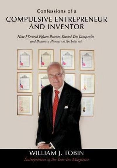 Confessions of a Compulsive Entrepreneur and Inventor : How I Secured Fifteen Patents, Started Ten Companies, and Became a Pioneer on the Internet - William J. Tobin