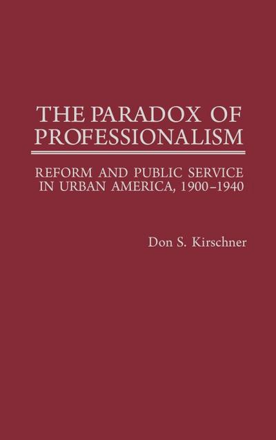 The Paradox of Professionalism : Reform and Public Service in Urban America, 1900-1940 - Don S. Kirschner