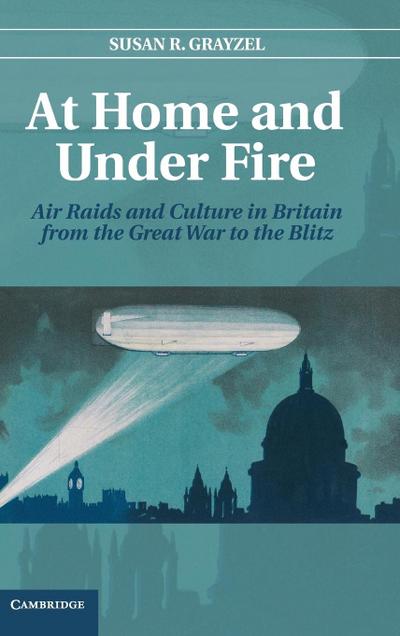 At Home and Under Fire : Air Raids and Culture in Britain from the Great War to the Blitz - Susan R. Grayzel