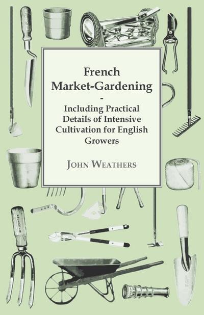 French Market-Gardening : Including Practical Details of Intensive Cultivation for English Growers - John Weathers