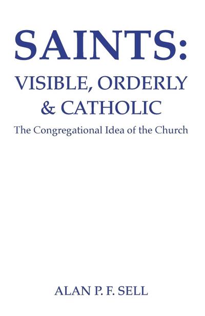 Saints : Visible, Orderly, and Catholic: The Congregational Idea of the Church - Alan P. F. Sell