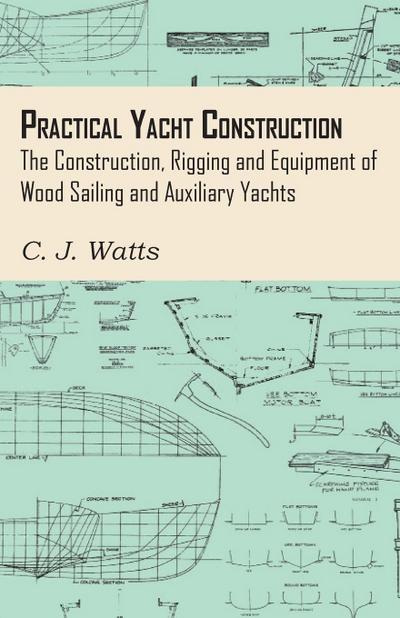 Practical Yacht Construction - The Construction, Rigging and Equipment of Wood Sailing and Auxiliary Yachts - C. J. Watts