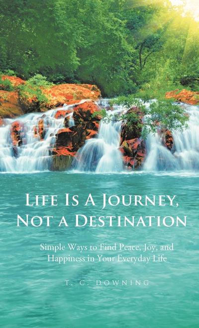 Life Is a Journey, Not a Destination : Simple Ways to Find Peace, Joy, and Happiness in Your Everyday Life - T. C. Downing