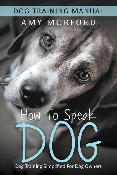 How to Speak Dog : Dog Training Simplified For Dog Owners - Amy Morford