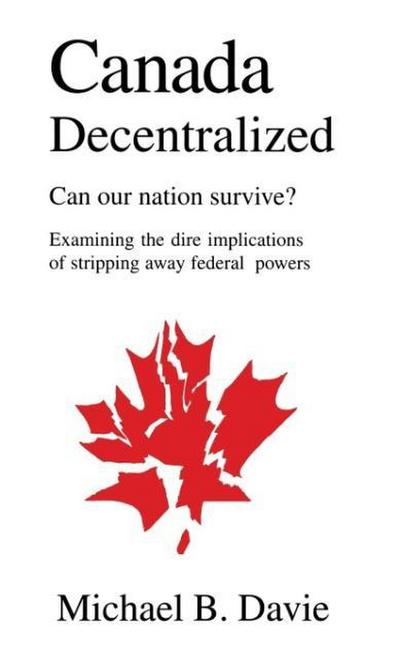 Canada Decentralized : Can Our Nation Survive?: Examining the Dire Impliations of Stripping Away Federal Powers - Michael B Davie