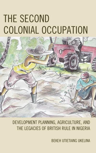 The Second Colonial Occupation : Development Planning, Agriculture, and the Legacies of British Rule in Nigeria - Bekeh Utietiang Ukelina