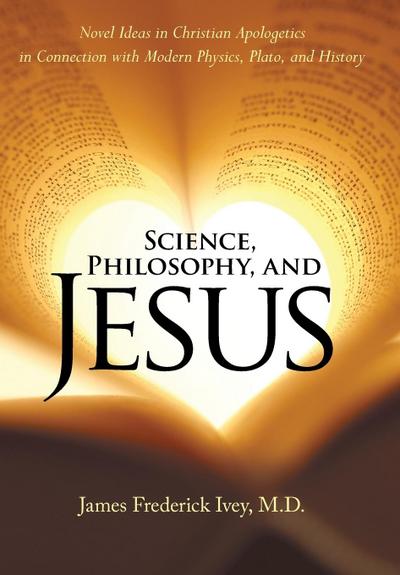 Science, Philosophy, and Jesus : Novel Ideas in Christian Apologetics in Connection with Modern Physics, Plato, and History - James Frederick Ivey M. D.
