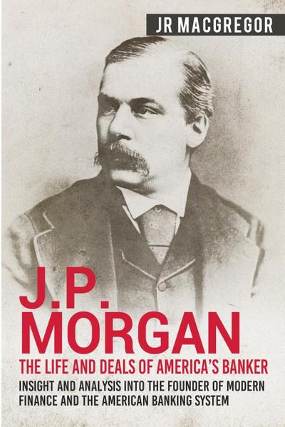 J.P. Morgan - The Life and Deals of America's Banker : Insight and Analysis into the Founder of Modern Finance and the American Banking System - J. R. MacGregor