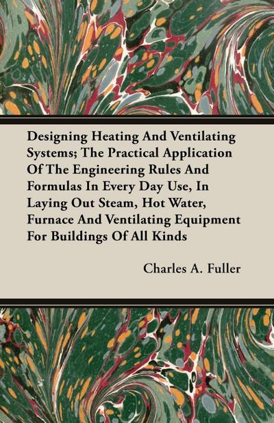 Designing Heating And Ventilating Systems; The Practical Application Of The Engineering Rules And Formulas In Every Day Use, In Laying Out Steam, Hot Water, Furnace And Ventilating Equipment For Buildings Of All Kinds - Charles A. Fuller