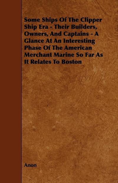 Some Ships of the Clipper Ship Era - Their Builders, Owners, and Captains - A Glance at an Interesting Phase of the American Merchant Marine So Far as - Anon