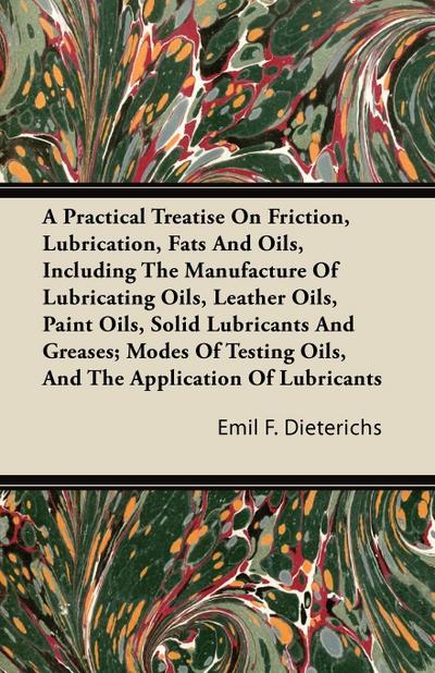 A Practical Treatise On Friction, Lubrication, Fats And Oils, Including The Manufacture Of Lubricating Oils, Leather Oils, Paint Oils, Solid Lubricants And Greases; Modes Of Testing Oils, And The Application Of Lubricants - Emil F. Dieterichs