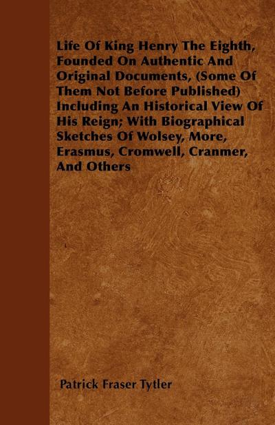 Life of King Henry the Eighth, Founded on Authentic and Original Documents, (Some of Them Not Before Published) Including an Historical View of His Re - Patrick Fraser Tytler