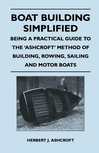 Boat Building Simplified - Being a Practical Guide to the 'Ashcroft' Method of Building, Rowing, Sailing and Motor Boats - Herbert J. Ashcroft