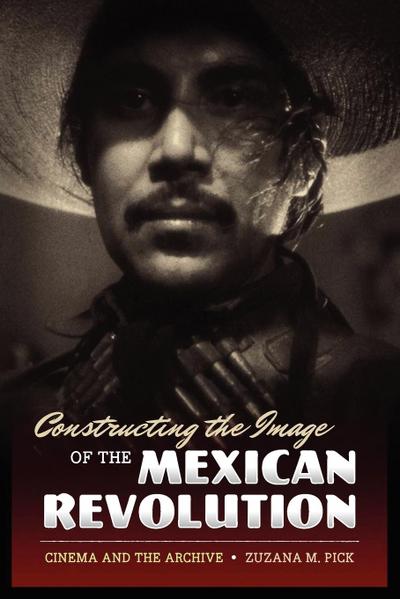 Constructing the Image of the Mexican Revolution : Cinema and the Archive - Zuzana M. Pick