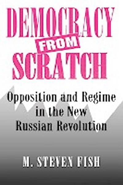 Democracy from Scratch : Opposition and Regime in the New Russian Revolution - M. Steven Fish