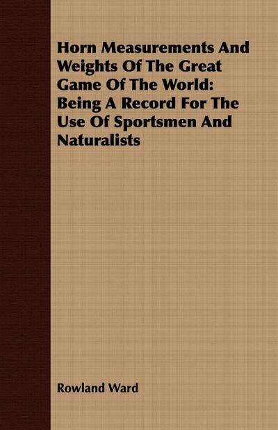 Horn Measurements And Weights Of The Great Game Of The World : Being A Record For The Use Of Sportsmen And Naturalists - Rowland Ward