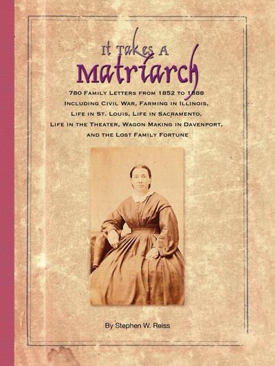 It Takes a Matriarch : 780 Family Letters from 1852 to 1888 Including Civil War, Farming in Illinois, Life in St. Louis, Life in Sacramento - Stephen W. Reiss