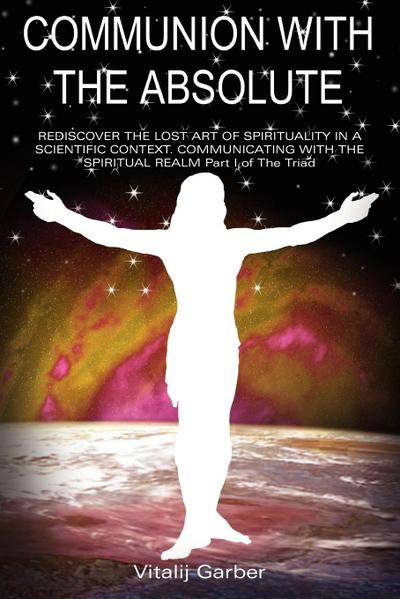 COMMUNION WITH THE ABSOLUTE : REDISCOVER THE LOST ART OF SPIRITUALITY IN A SCIENTIFIC CONTEXT COMMUNICATING WITH THE SPIRITUAL REALM Part I of The Triad - Vitalij Garber