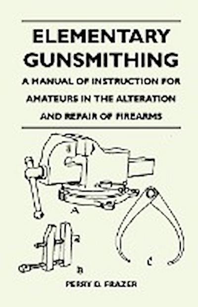 Elementary Gunsmithing - A Manual of Instruction for Amateurs in the Alteration and Repair of Firearms - Perry D. Frazer