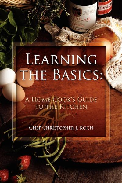 Learning the Basics : A Home Cook's Guide to the Kitchen: A step-by-step guide to learning the basics - Chef Christopher J. Koch