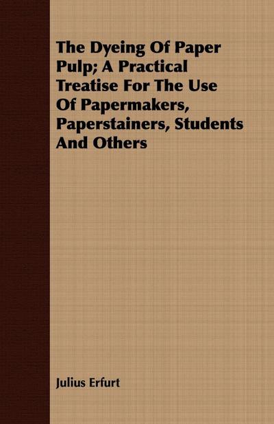 The Dyeing Of Paper Pulp; A Practical Treatise For The Use Of Papermakers, Paperstainers, Students And Others - Julius Erfurt