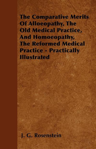 The Comparative Merits Of Alloeopathy, The Old Medical Practice, And Homoeopathy, The Reformed Medical Practice - Practically Illustrated - J. G. Rosenstein