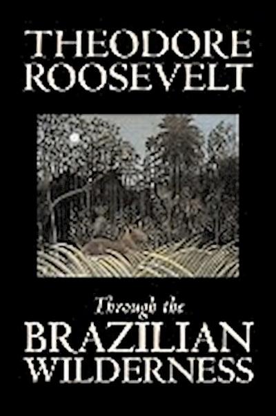 Through the Brazilian Wilderness by Theodore Roosevelt, Travel, Special Interest, Adventure, Essays & Travelogues - Theodore Roosevelt