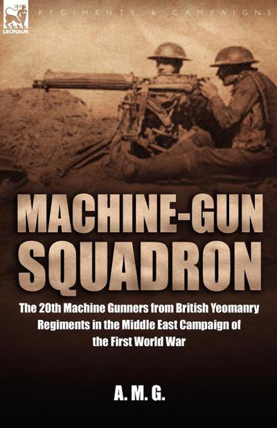 Machine-Gun Squadron : The 20th Machine Gunners from British Yeomanry Regiments in the Middle East Campaign of the First World War - A M G
