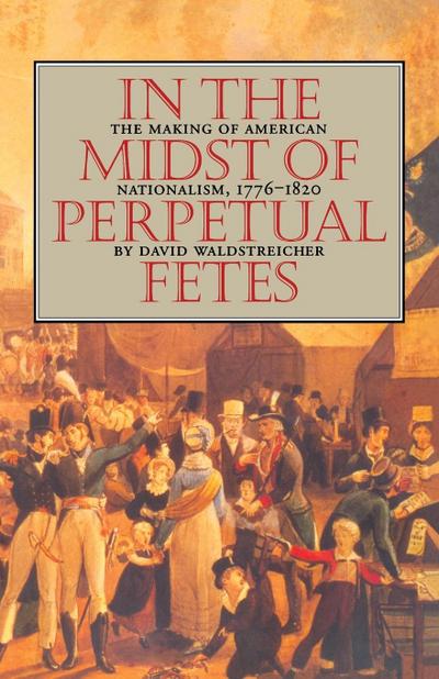 In the Midst of Perpetual Fetes : The Making of American Nationalism, 1776-1820 - David Waldstreicher