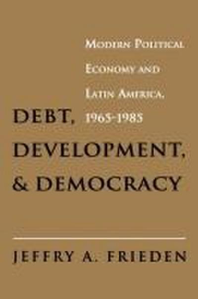 Debt, Development, and Democracy : Modern Political Economy and Latin America, 1965-1985 - Jeffry A. Frieden