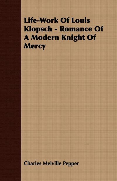 Life-Work Of Louis Klopsch - Romance Of A Modern Knight Of Mercy - Charles Melville Pepper