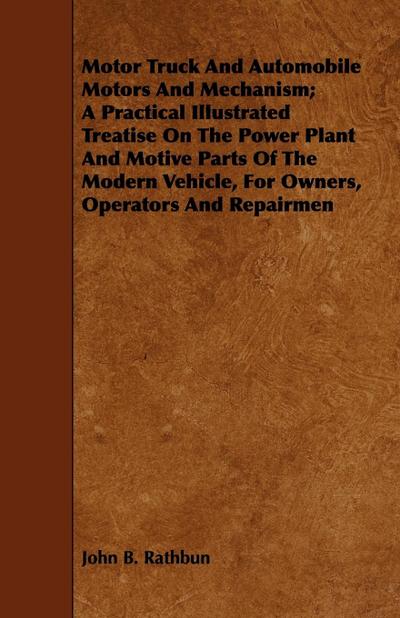 Motor Truck And Automobile Motors And Mechanism; A Practical Illustrated Treatise On The Power Plant And Motive Parts Of The Modern Vehicle, For Owners, Operators And Repairmen - John B. Rathbun