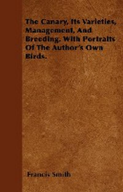 The Canary, Its Varieties, Management, And Breeding. With Portraits Of The Author's Own Birds. - Francis Smith