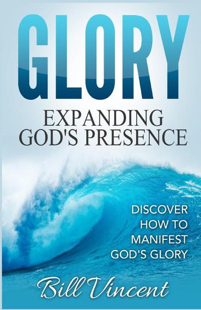 Glory : Expanding God's Presence: Discover How to Manifest God's Glory - Bill Vincent
