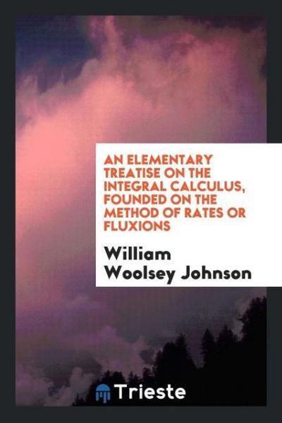 An elementary treatise on the integral calculus, founded on the method of rates or fluxions - William Woolsey Johnson